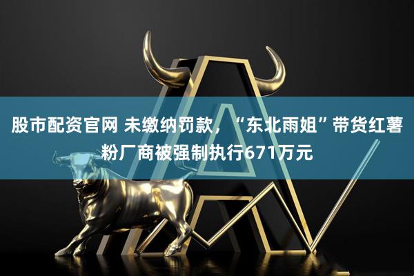 股市配资官网 未缴纳罚款,“东北雨姐”带货红薯粉厂商被强制执行671万元