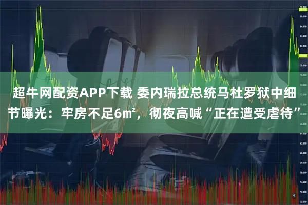 超牛网配资APP下载 委内瑞拉总统马杜罗狱中细节曝光：牢房不足6㎡，彻夜高喊“正在遭受虐待”