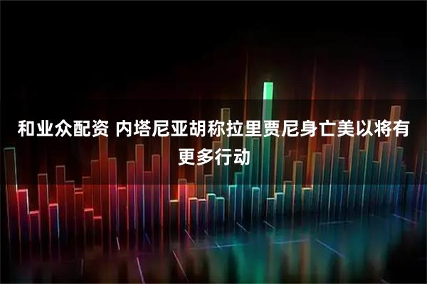 和业众配资 内塔尼亚胡称拉里贾尼身亡　美以将有更多行动