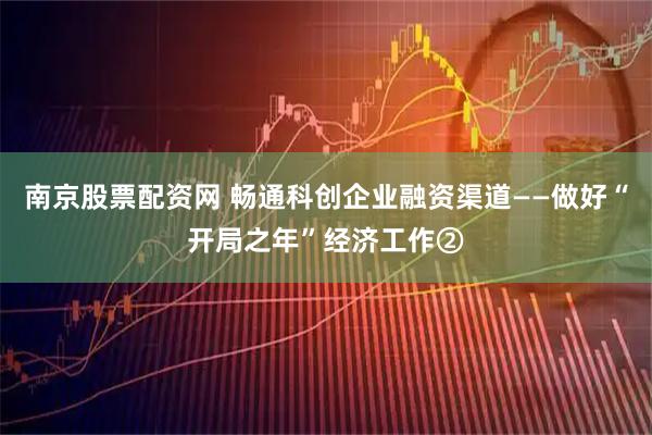 南京股票配资网 畅通科创企业融资渠道——做好“开局之年”经济工作②