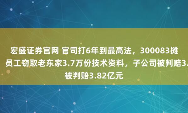 宏盛证券官网 官司打6年到最高法，300083摊上大事！员工窃取老东家3.7万份技术资料，子公司被判赔3.82亿元