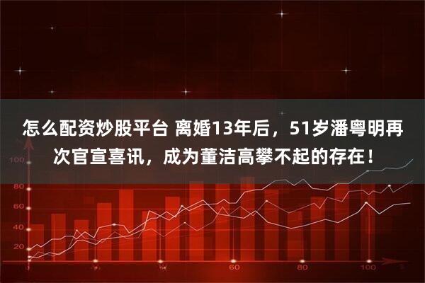 怎么配资炒股平台 离婚13年后,51岁潘粤明再次官宣喜讯,成为董洁高攀不起的存在!