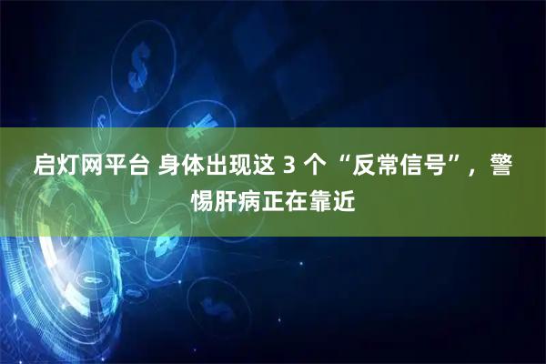 启灯网平台 身体出现这 3 个 “反常信号”,警惕肝病正在靠近