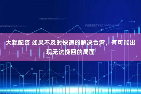 大额配资 如果不及时快速的解决台湾，有可能出现无法挽回的局面