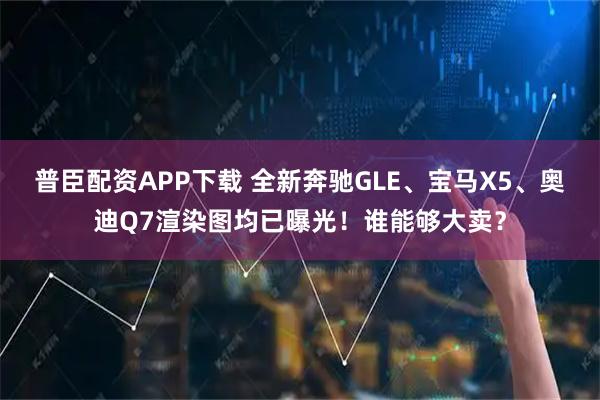 普臣配资APP下载 全新奔驰GLE、宝马X5、奥迪Q7渲染图均已曝光!谁能够大卖?