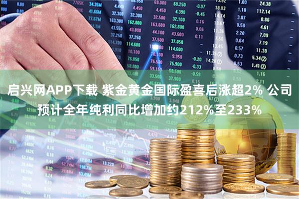启兴网APP下载 紫金黄金国际盈喜后涨超2% 公司预计全年纯利同比增加约212%至233%