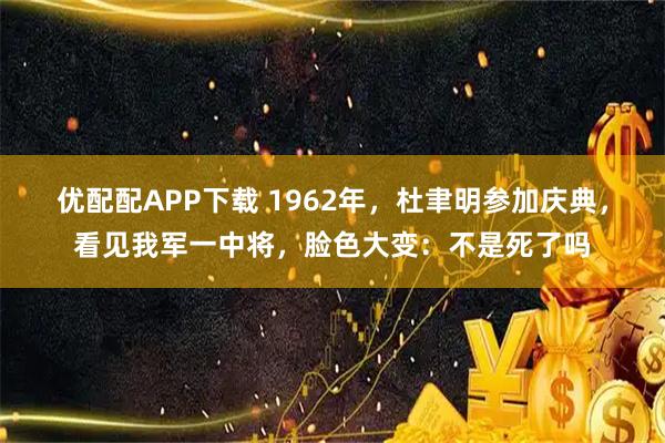优配配APP下载 1962年，杜聿明参加庆典，看见我军一中将，脸色大变：不是死了吗