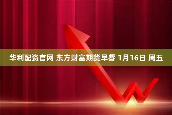 华利配资官网 东方财富期货早餐 1月16日 周五