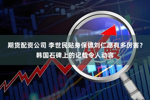 期货配资公司 李世民贴身保镖刘仁愿有多厉害？韩国石碑上的记载令人动容
