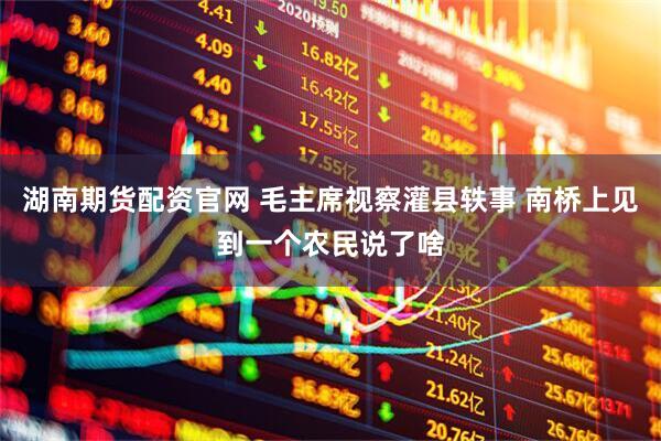 湖南期货配资官网 毛主席视察灌县轶事 南桥上见到一个农民说了啥