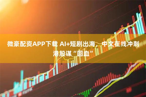 微豪配资APP下载 AI+短剧出海，中文在线冲刺港股谋“回血”