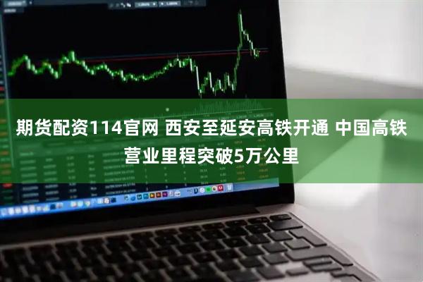 期货配资114官网 西安至延安高铁开通 中国高铁营业里程突破5万公里