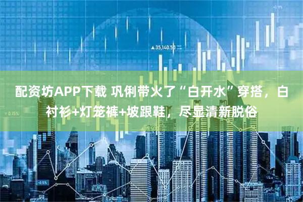 配资坊APP下载 巩俐带火了“白开水”穿搭，白衬衫+灯笼裤+坡跟鞋，尽显清新脱俗