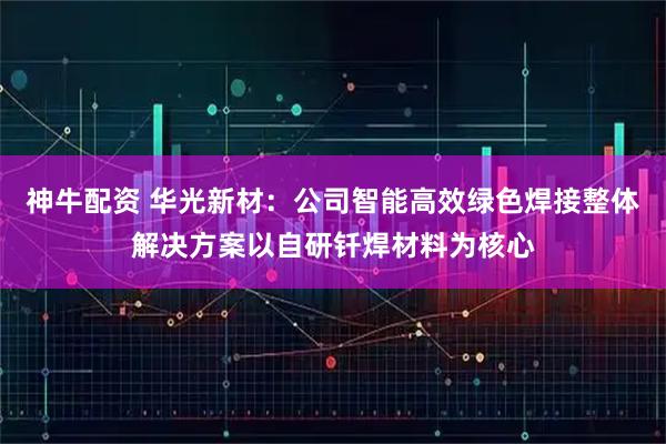神牛配资 华光新材:公司智能高效绿色焊接整体解决方案以自研钎焊材料为核心