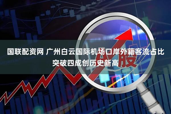 国联配资网 广州白云国际机场口岸外籍客流占比突破四成创历史新高